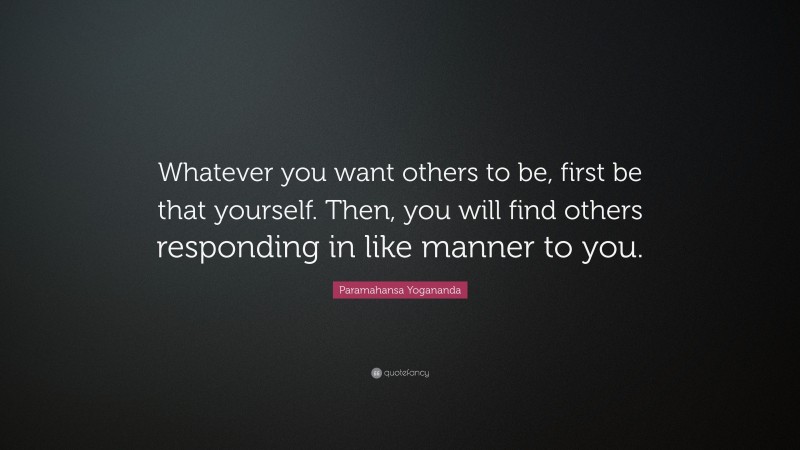 Paramahansa Yogananda Quote: “Whatever you want others to be, first be that yourself. Then, you will find others responding in like manner to you.”