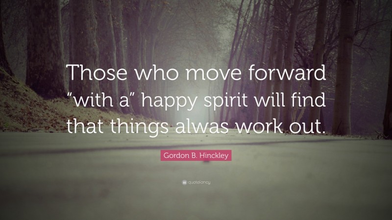 Gordon B. Hinckley Quote: “Those who move forward “with a” happy spirit will find that things alwas work out.”