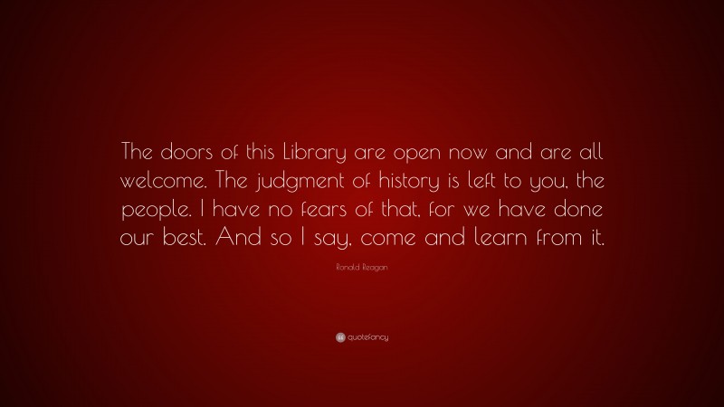 Ronald Reagan Quote: “The doors of this Library are open now and are all welcome. The judgment of history is left to you, the people. I have no fears of that, for we have done our best. And so I say, come and learn from it.”