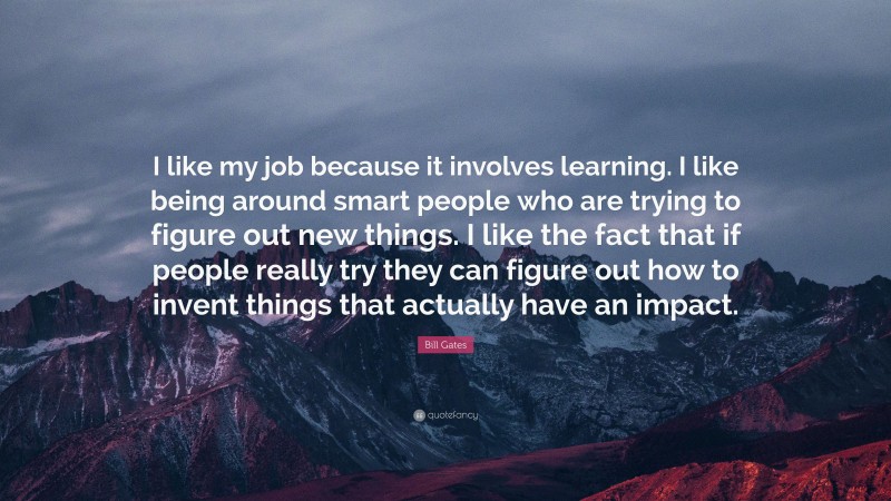 Bill Gates Quote: “I like my job because it involves learning. I like being around smart people who are trying to figure out new things. I like the fact that if people really try they can figure out how to invent things that actually have an impact.”