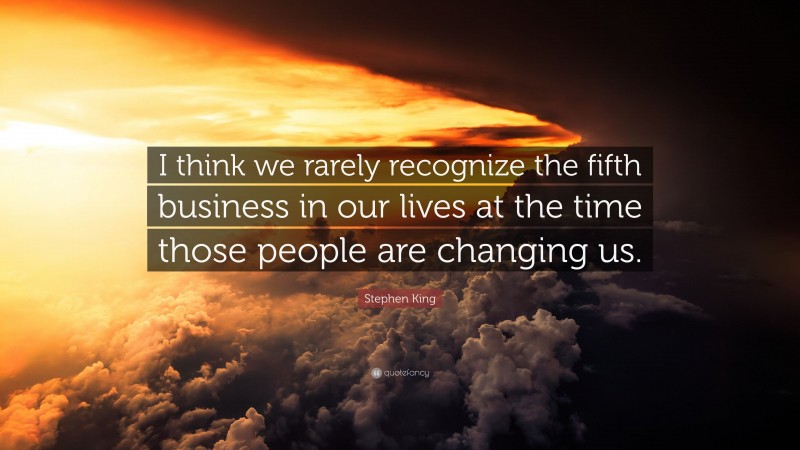 Stephen King Quote: “I think we rarely recognize the fifth business in our lives at the time those people are changing us.”