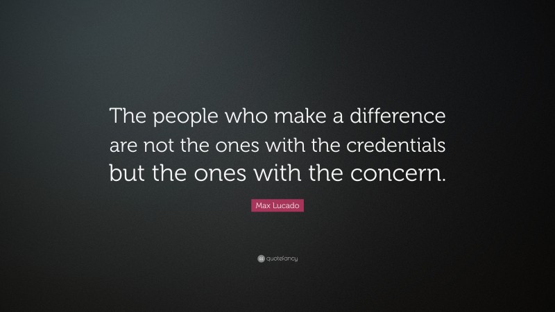Max Lucado Quote: “The people who make a difference are not the ones with the credentials but the ones with the concern.”