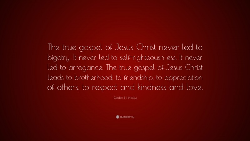 Gordon B. Hinckley Quote: “The true gospel of Jesus Christ never led to bigotry. It never led to self-righteousn ess. It never led to arrogance. The true gospel of Jesus Christ leads to brotherhood, to friendship, to appreciation of others, to respect and kindness and love.”