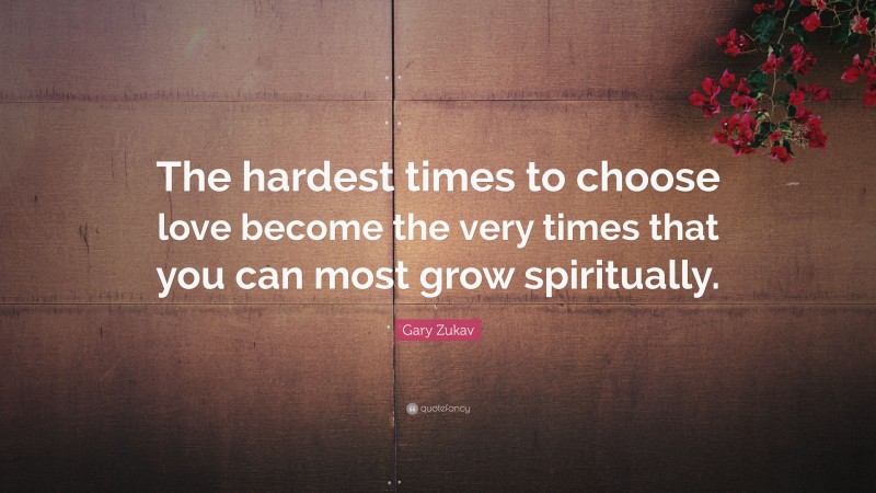 Gary Zukav Quote: “The hardest times to choose love become the very times that you can most grow spiritually.”