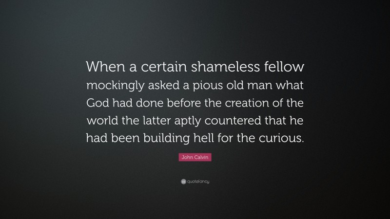 John Calvin Quote: “When a certain shameless fellow mockingly asked a pious old man what God had done before the creation of the world the latter aptly countered that he had been building hell for the curious.”
