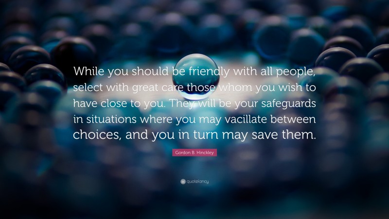 Gordon B. Hinckley Quote: “While you should be friendly with all people, select with great care those whom you wish to have close to you. They will be your safeguards in situations where you may vacillate between choices, and you in turn may save them.”