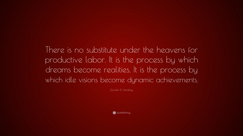 Gordon B. Hinckley Quote: “There is no substitute under the heavens for productive labor. It is the process by which dreams become realities. It is the process by which idle visions become dynamic achievements.”