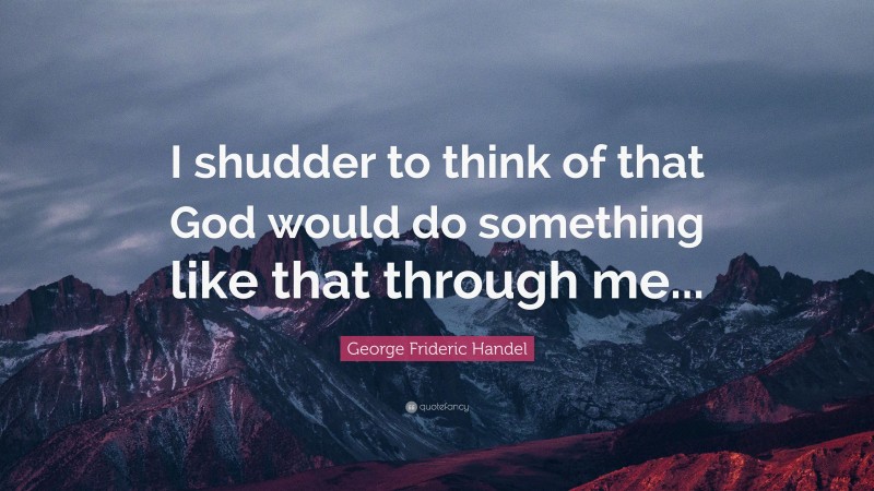 George Frideric Handel Quote: “I shudder to think of that God would do something like that through me...”