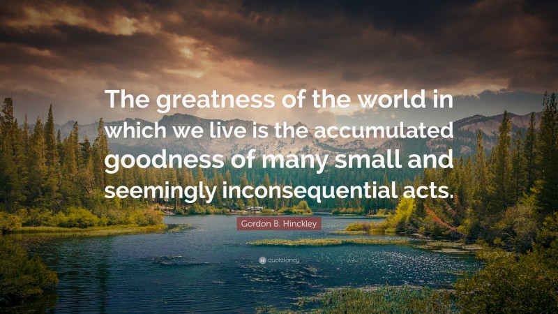 Gordon B. Hinckley Quote: “The greatness of the world in which we live is the accumulated goodness of many small and seemingly inconsequential acts.”