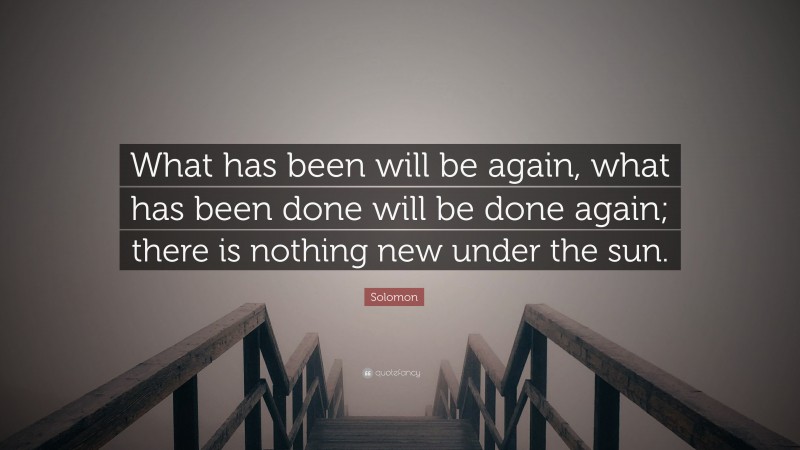 Solomon Quote: “What has been will be again, what has been done will be done again; there is nothing new under the sun.”