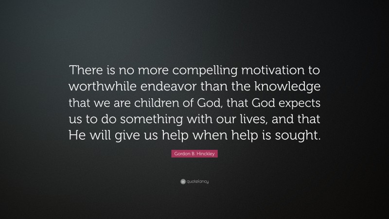 Gordon B. Hinckley Quote: “There is no more compelling motivation to worthwhile endeavor than the knowledge that we are children of God, that God expects us to do something with our lives, and that He will give us help when help is sought.”