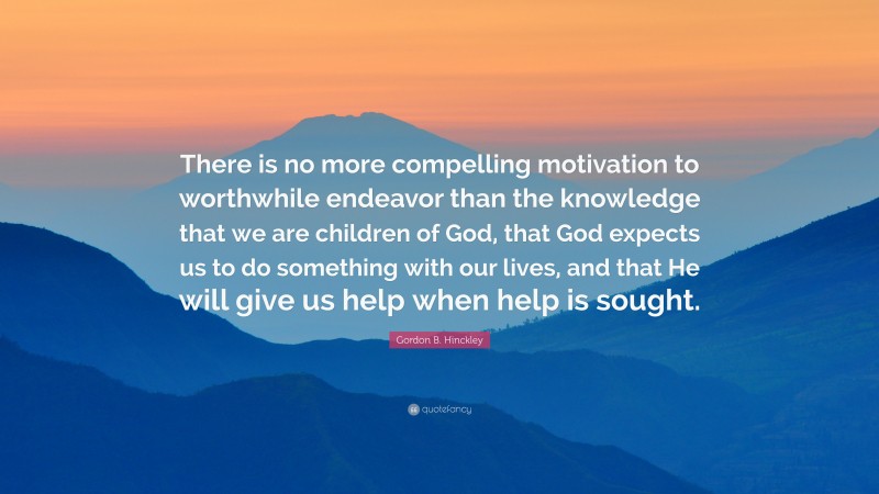 Gordon B. Hinckley Quote: “There is no more compelling motivation to worthwhile endeavor than the knowledge that we are children of God, that God expects us to do something with our lives, and that He will give us help when help is sought.”