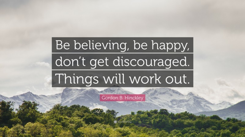 Gordon B. Hinckley Quote: “Be believing, be happy, don’t get discouraged. Things will work out.”