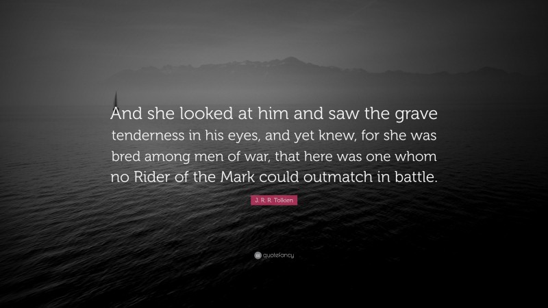 J. R. R. Tolkien Quote: “And she looked at him and saw the grave tenderness in his eyes, and yet knew, for she was bred among men of war, that here was one whom no Rider of the Mark could outmatch in battle.”