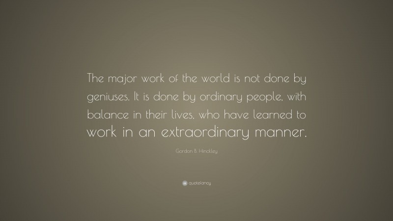 Gordon B. Hinckley Quote: “The major work of the world is not done by geniuses. It is done by ordinary people, with balance in their lives, who have learned to work in an extraordinary manner.”