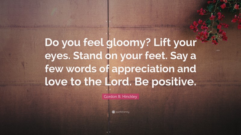 Gordon B. Hinckley Quote: “Do you feel gloomy? Lift your eyes. Stand on your feet. Say a few words of appreciation and love to the Lord. Be positive.”