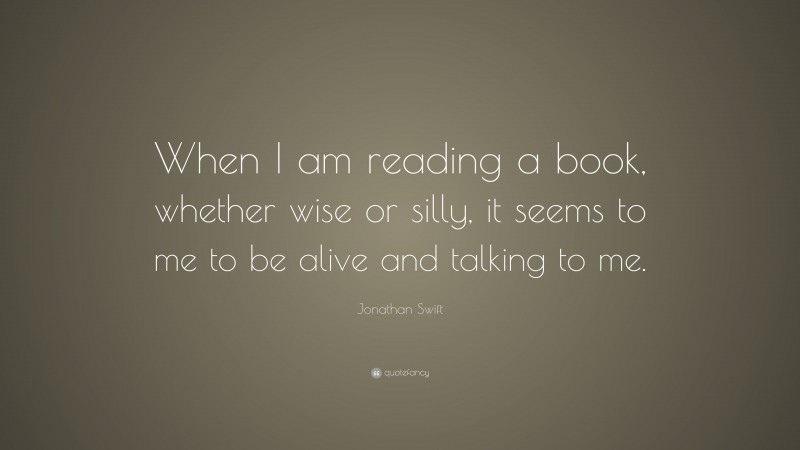 Jonathan Swift Quote: “When I am reading a book, whether wise or silly, it seems to me to be alive and talking to me.”
