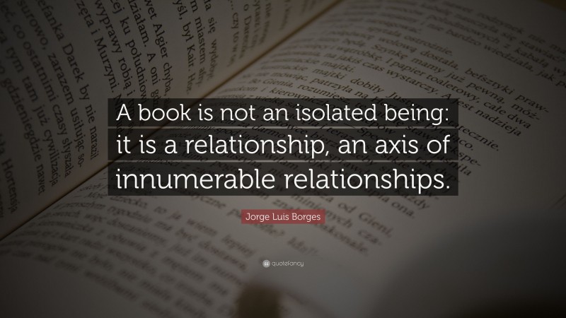 Jorge Luis Borges Quote: “A book is not an isolated being: it is a relationship, an axis of innumerable relationships.”