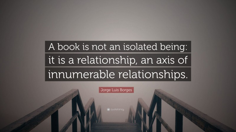 Jorge Luis Borges Quote: “A book is not an isolated being: it is a relationship, an axis of innumerable relationships.”
