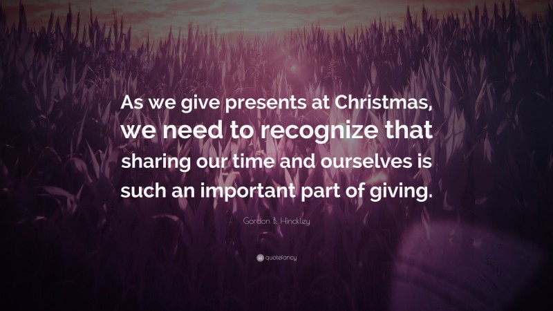 Gordon B. Hinckley Quote: “As we give presents at Christmas, we need to recognize that sharing our time and ourselves is such an important part of giving.”