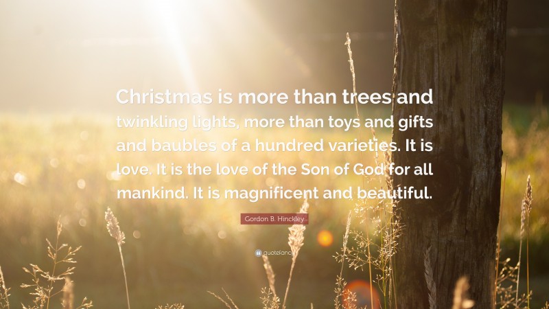 Gordon B. Hinckley Quote: “Christmas is more than trees and twinkling lights, more than toys and gifts and baubles of a hundred varieties. It is love. It is the love of the Son of God for all mankind. It is magnificent and beautiful.”
