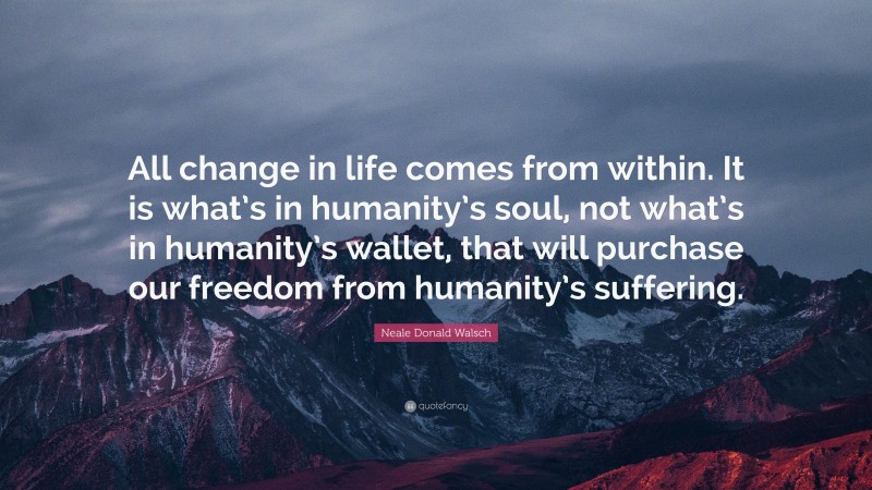 Neale Donald Walsch Quote: “All change in life comes from within. It is what’s in humanity’s soul, not what’s in humanity’s wallet, that will purchase our freedom from humanity’s suffering.”