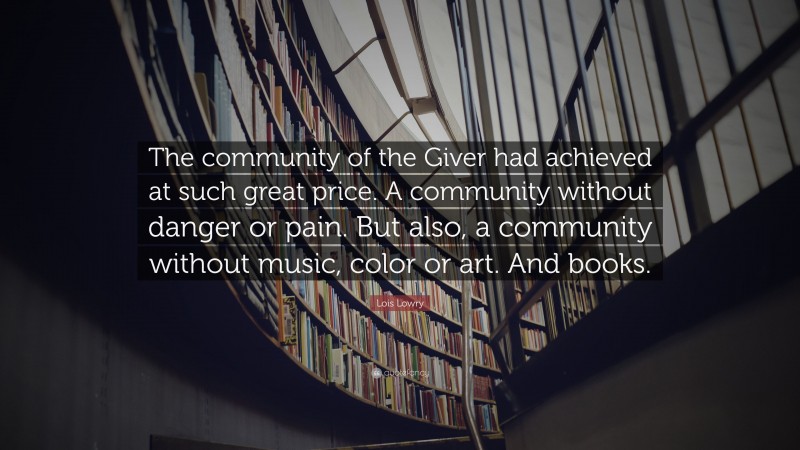 Lois Lowry Quote: “The community of the Giver had achieved at such great price. A community without danger or pain. But also, a community without music, color or art. And books.”
