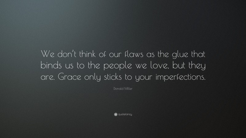 Donald Miller Quote: “We don’t think of our flaws as the glue that binds us to the people we love, but they are. Grace only sticks to your imperfections.”
