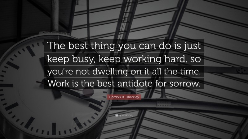 Gordon B. Hinckley Quote: “The best thing you can do is just keep busy, keep working hard, so you’re not dwelling on it all the time. Work is the best antidote for sorrow.”