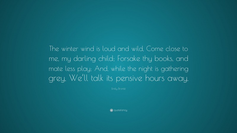 Emily Brontë Quote: “The winter wind is loud and wild, Come close to me, my darling child; Forsake thy books, and mate less play; And, while the night is gathering grey, We’ll talk its pensive hours away.”