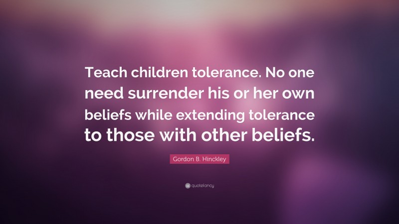 Gordon B. Hinckley Quote: “Teach children tolerance. No one need surrender his or her own beliefs while extending tolerance to those with other beliefs.”