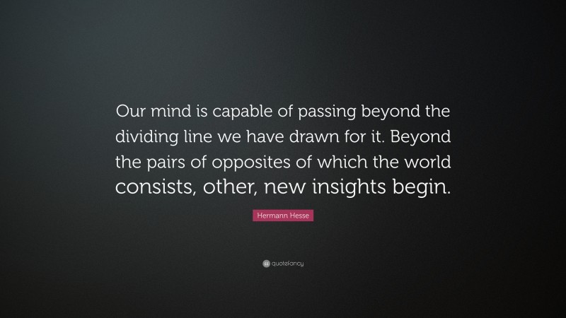Hermann Hesse Quote: “Our mind is capable of passing beyond the dividing line we have drawn for it. Beyond the pairs of opposites of which the world consists, other, new insights begin.”