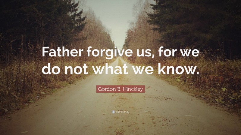 Gordon B. Hinckley Quote: “Father forgive us, for we do not what we know.”