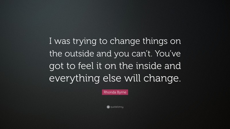 Rhonda Byrne Quote: “I was trying to change things on the outside and you can’t. You’ve got to feel it on the inside and everything else will change.”