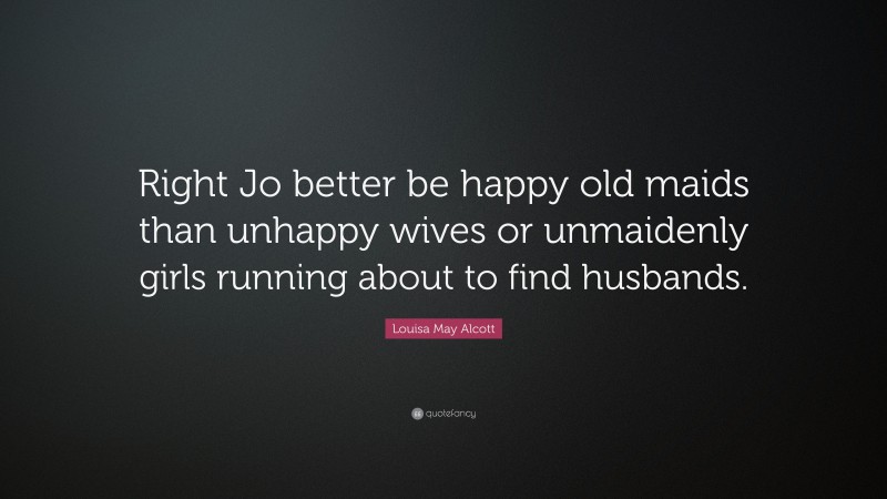 Louisa May Alcott Quote: “Right Jo better be happy old maids than unhappy wives or unmaidenly girls running about to find husbands.”