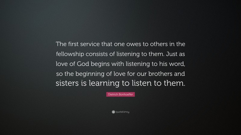 Dietrich Bonhoeffer Quote: “The first service that one owes to others in the fellowship consists of listening to them. Just as love of God begins with listening to his word, so the beginning of love for our brothers and sisters is learning to listen to them.”