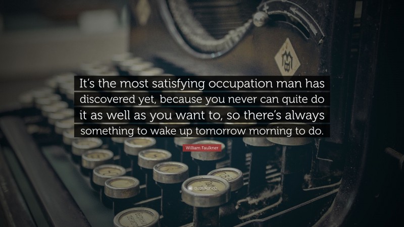 William Faulkner Quote: “It’s the most satisfying occupation man has discovered yet, because you never can quite do it as well as you want to, so there’s always something to wake up tomorrow morning to do.”
