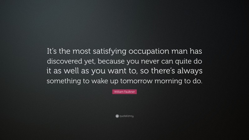 William Faulkner Quote: “It’s the most satisfying occupation man has discovered yet, because you never can quite do it as well as you want to, so there’s always something to wake up tomorrow morning to do.”