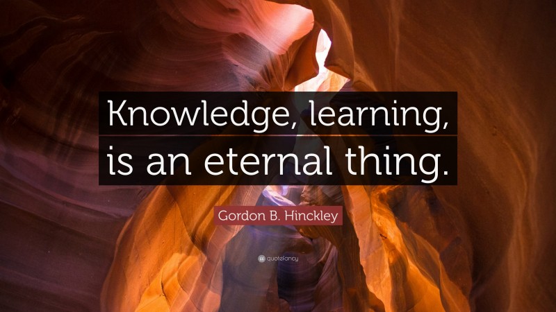 Gordon B. Hinckley Quote: “Knowledge, learning, is an eternal thing.”