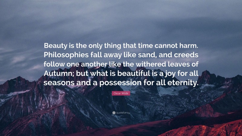 Oscar Wilde Quote: “Beauty is the only thing that time cannot harm. Philosophies fall away like sand, and creeds follow one another like the withered leaves of Autumn; but what is beautiful is a joy for all seasons and a possession for all eternity.”