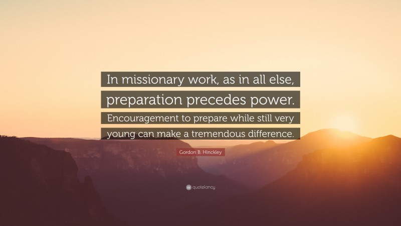 Gordon B. Hinckley Quote: “In missionary work, as in all else, preparation precedes power. Encouragement to prepare while still very young can make a tremendous difference.”