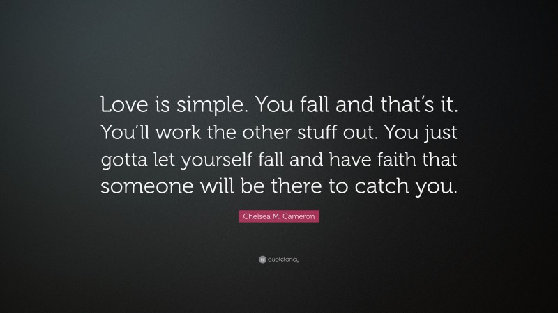 Chelsea M. Cameron Quote: “Love is simple. You fall and that’s it. You’ll work the other stuff out. You just gotta let yourself fall and have faith that someone will be there to catch you.”
