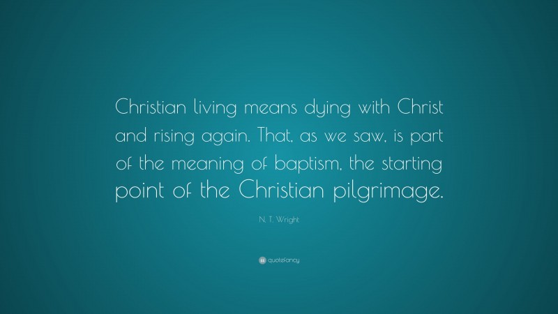 N. T. Wright Quote: “Christian living means dying with Christ and rising again. That, as we saw, is part of the meaning of baptism, the starting point of the Christian pilgrimage.”