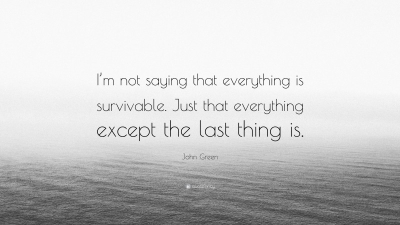 John Green Quote: “I’m not saying that everything is survivable. Just that everything except the last thing is.”