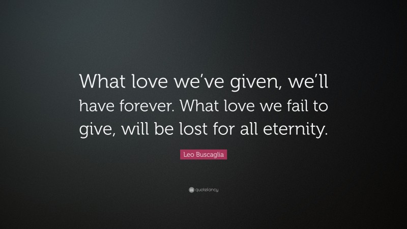 Leo Buscaglia Quote: “What love we’ve given, we’ll have forever. What love we fail to give, will be lost for all eternity.”