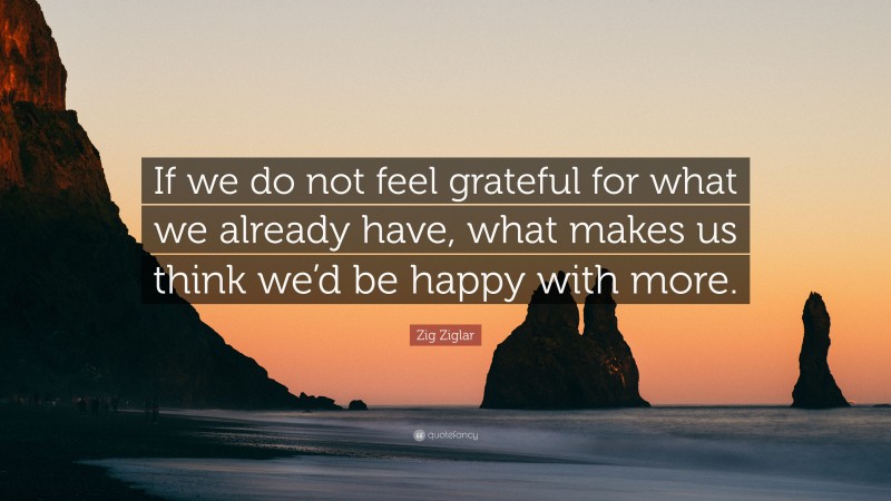 Zig Ziglar Quote: “If we do not feel grateful for what we already have, what makes us think we’d be happy with more.”