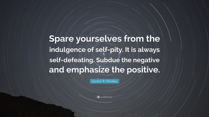 Gordon B. Hinckley Quote: “Spare yourselves from the indulgence of self-pity. It is always self-defeating. Subdue the negative and emphasize the positive.”