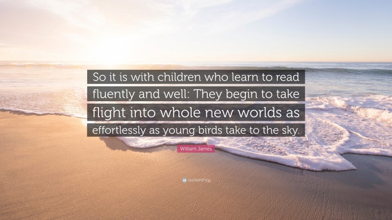 William James Quote: “So it is with children who learn to read fluently and well: They begin to take flight into whole new worlds as effortlessly as young birds take to the sky.”
