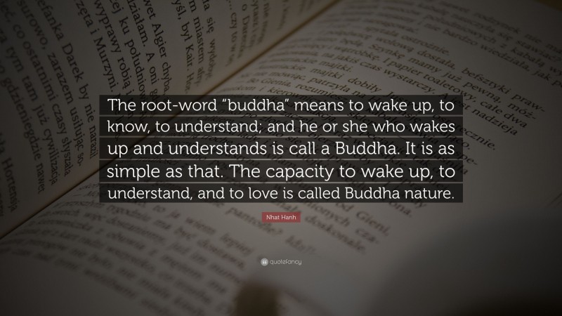 Nhat Hanh Quote: “The root-word “buddha” means to wake up, to know, to understand; and he or she who wakes up and understands is call a Buddha. It is as simple as that. The capacity to wake up, to understand, and to love is called Buddha nature.”