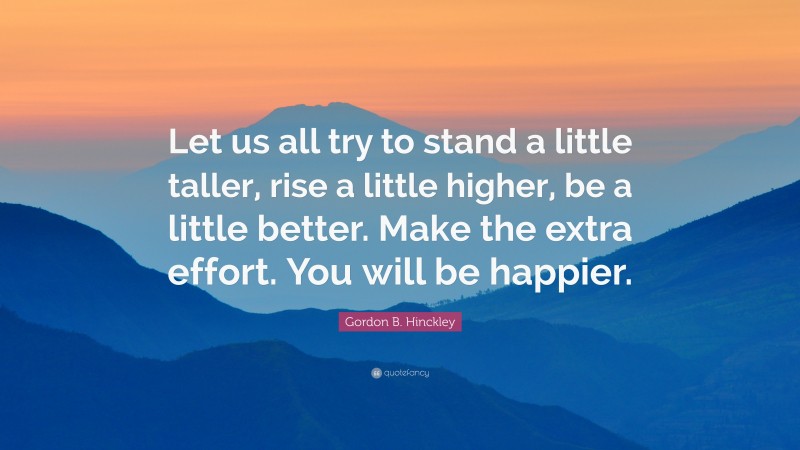 Gordon B. Hinckley Quote: “Let us all try to stand a little taller, rise a little higher, be a little better. Make the extra effort. You will be happier.”